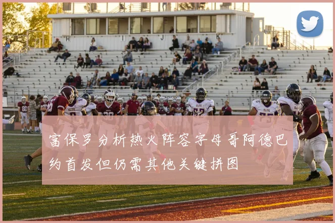 富保罗分析热火阵容字母哥阿德巴约首发但仍需其他关键拼图