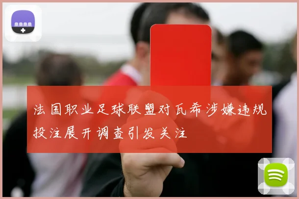 法国职业足球联盟对瓦希涉嫌违规投注展开调查引发关注