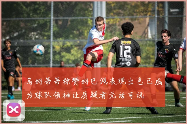 乌姆蒂蒂称赞姆巴佩表现出色已成为球队领袖让质疑者无话可说