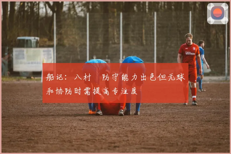 船记：八村塁防守能力出色但无球和协防时需提高专注度
