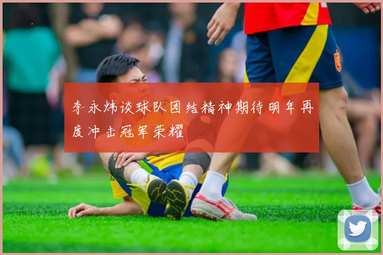 李永炜谈球队团结精神期待明年再度冲击冠军荣耀
