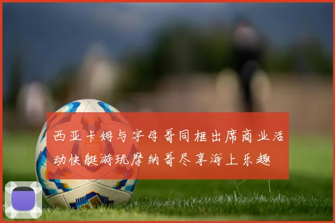 西亚卡姆与字母哥同框出席商业活动快艇游玩摩纳哥尽享海上乐趣