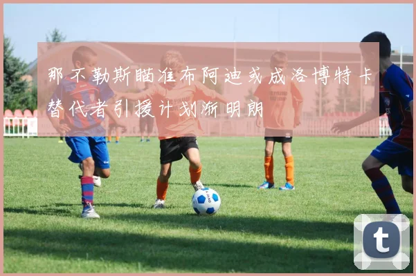 那不勒斯瞄准布阿迪或成洛博特卡替代者引援计划渐明朗