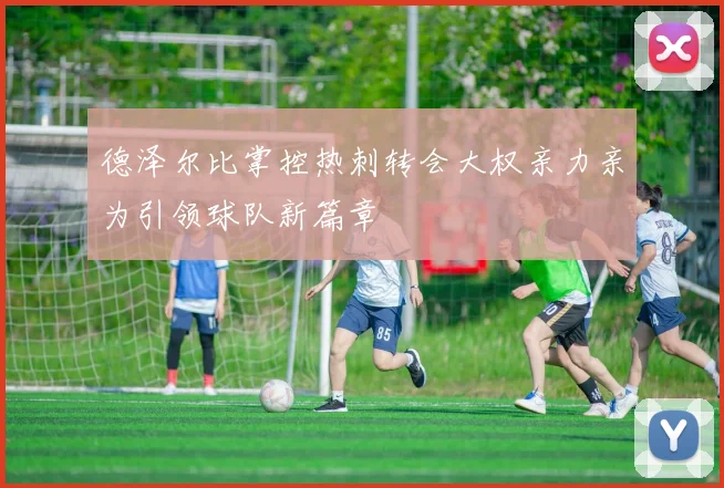德泽尔比掌控热刺转会大权亲力亲为引领球队新篇章