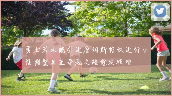 勇士若未能引进詹姆斯将仅进行小幅调整库里争冠之路愈发艰难