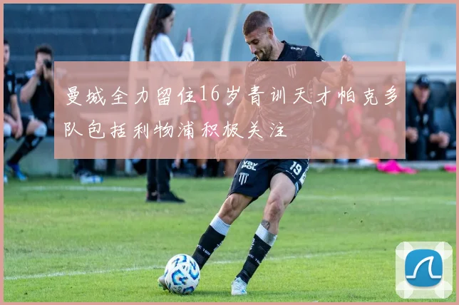 曼城全力留住16岁青训天才帕克多队包括利物浦积极关注