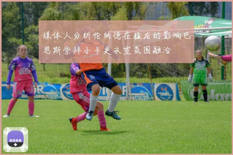 媒体人分析伦纳德在猛龙的影响巴恩斯崇拜小卡更衣室氛围融洽